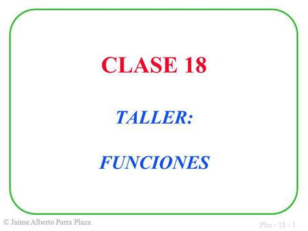 Pbn - 18 - 1 © Jaime Alberto Parra Plaza CLASE 18 TALLER: FUNCIONES.