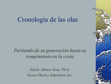 Cronología de las olas Partiendo de su generación hasta su rompimiento en la costa Edwin Alfonso Sosa, Ph.D. Ocean Physics Education, Inc.