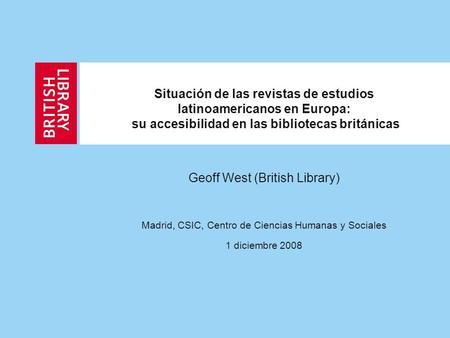Situación de las revistas de estudios latinoamericanos en Europa: su accesibilidad en las bibliotecas británicas Geoff West (British Library) Madrid, CSIC,