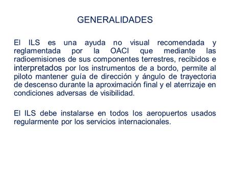 GENERALIDADES El ILS es una ayuda no visual recomendada y reglamentada por la OACI que mediante las radioemisiones de sus componentes terrestres, recibidos.