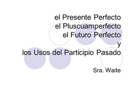 El Presente Perfecto el Pluscuamperfecto el Futuro Perfecto y los Usos del Participio Pasado Sra. Waite.