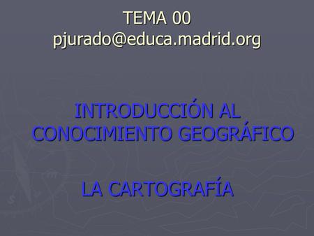 TEMA 00 pjurado@educa.madrid.org INTRODUCCIÓN AL CONOCIMIENTO GEOGRÁFICO LA CARTOGRAFÍA.