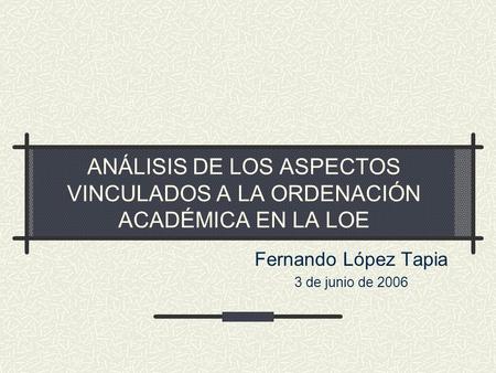ANÁLISIS DE LOS ASPECTOS VINCULADOS A LA ORDENACIÓN ACADÉMICA EN LA LOE Fernando López Tapia 3 de junio de 2006.