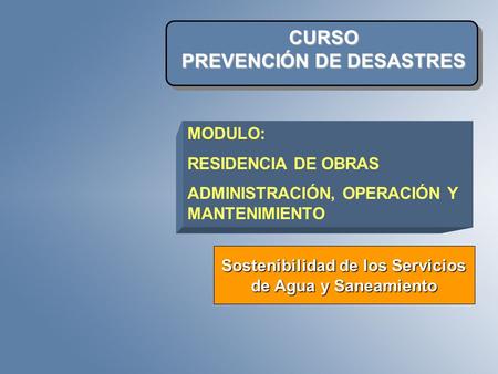 CURSO PREVENCIÓN DE DESASTRES Sostenibilidad de los Servicios de Agua y Saneamiento MODULO: RESIDENCIA DE OBRAS ADMINISTRACIÓN, OPERACIÓN Y MANTENIMIENTO.