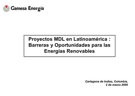 Cartagena de Indias, Colombia, 2 de marzo 2006 Proyectos MDL en Latinoamérica : Barreras y Oportunidades para las Energías Renovables.