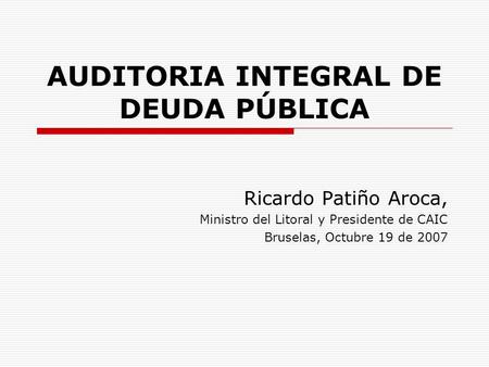 AUDITORIA INTEGRAL DE DEUDA PÚBLICA Ricardo Patiño Aroca, Ministro del Litoral y Presidente de CAIC Bruselas, Octubre 19 de 2007.