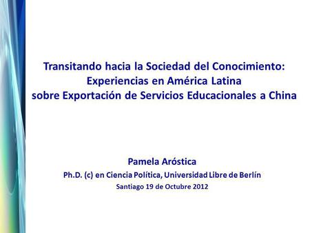 Transitando hacia la Sociedad del Conocimiento: Experiencias en América Latina sobre Exportación de Servicios Educacionales a China Pamela Aróstica Ph.D.