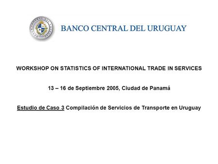 WORKSHOP ON STATISTICS OF INTERNATIONAL TRADE IN SERVICES 13 – 16 de Septiembre 2005, Ciudad de Panamá Estudio de Caso 3 Compilación de Servicios de Transporte.