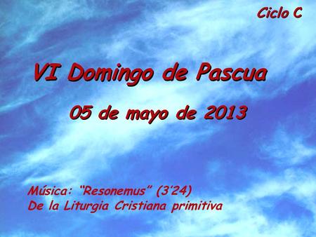 Ciclo C VI Domingo de Pascua 05 de mayo de 2013 Música: Resonemus (324) De la Liturgia Cristiana primitiva.