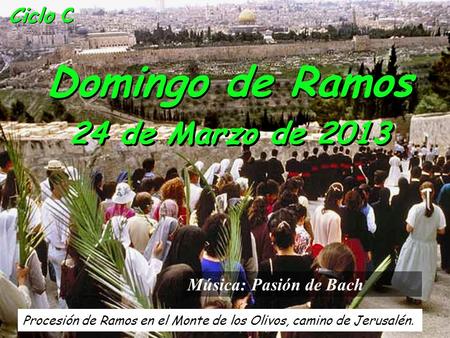 Ciclo C Domingo de Ramos 24 de Marzo de 2013 Procesión de Ramos en el Monte de los Olivos, camino de Jerusalén. Música: Pasión de Bach.