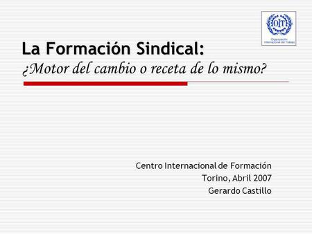 La Formación Sindical: La Formación Sindical: ¿Motor del cambio o receta de lo mismo? Centro Internacional de Formación Torino, Abril 2007 Gerardo Castillo.