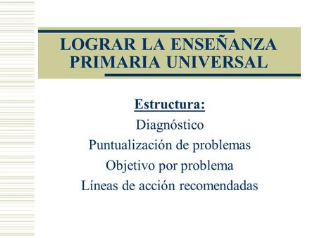 LOGRAR LA ENSEÑANZA PRIMARIA UNIVERSAL Estructura: Diagnóstico Puntualización de problemas Objetivo por problema Líneas de acción recomendadas.