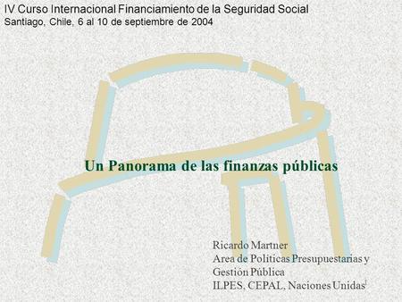 1 Un Panorama de las finanzas públicas Ricardo Martner Area de Políticas Presupuestarias y Gestión Pública ILPES, CEPAL, Naciones Unidas IV Curso Internacional.