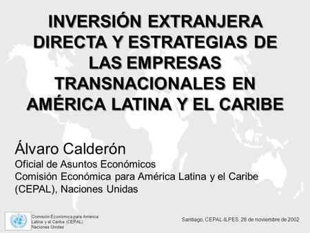 INVERSIÓN EXTRANJERA DIRECTA Y ESTRATEGIAS DE LAS EMPRESAS TRANSNACIONALES EN AMÉRICA LATINA Y EL CARIBE Álvaro Calderón Oficial de Asuntos Económicos.
