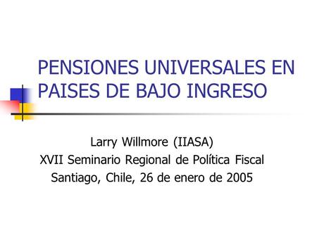 PENSIONES UNIVERSALES EN PAISES DE BAJO INGRESO Larry Willmore (IIASA) XVII Seminario Regional de Política Fiscal Santiago, Chile, 26 de enero de 2005.