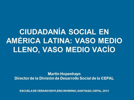 CIUDADANÍA SOCIAL EN AMÉRICA LATINA: VASO MEDIO LLENO, VASO MEDIO VACÍO Martín Hopenhayn Director de la División de Desarrollo Social de la CEPAL ESCUELA.