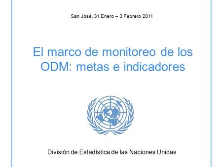 El marco de monitoreo de los ODM: metas e indicadores División de Estadística de las Naciones Unidas San José, 31 Enero – 3 Febrero 2011.