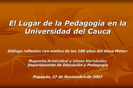 El Lugar de la Pedagogía en la Universidad del Cauca Diálogo reflexivo con motivo de los 180 años del Alma Mater: Magnolia Aristizábal y Ulises Hernández.