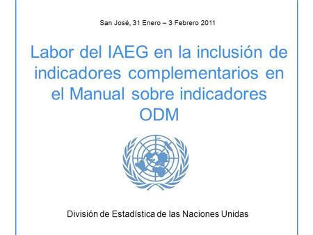 Labor del IAEG en la inclusión de indicadores complementarios en el Manual sobre indicadores ODM División de Estadística de las Naciones Unidas San José,