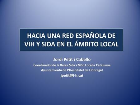 HACIA UNA RED ESPAÑOLA DE VIH Y SIDA EN EL ÁMBITO LOCAL Jordi Petit i Cabello Coordinador de la Xarxa Sida i Món Local a Catalunya Ayuntamiento de LHospitalet.