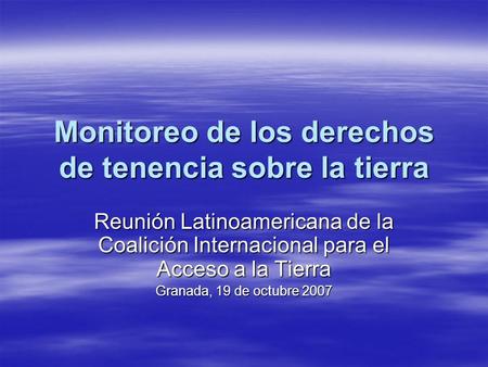 Monitoreo de los derechos de tenencia sobre la tierra Reunión Latinoamericana de la Coalición Internacional para el Acceso a la Tierra Granada, 19 de octubre.
