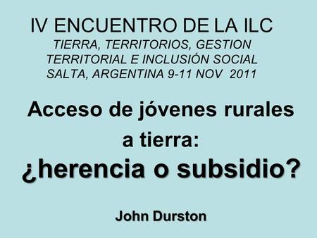 IV ENCUENTRO DE LA ILC TIERRA, TERRITORIOS, GESTION TERRITORIAL E INCLUSIÓN SOCIAL SALTA, ARGENTINA 9-11 NOV 2011 Acceso de jóvenes rurales ¿herencia o.