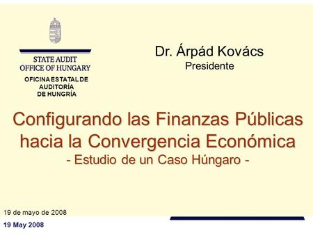 19 May 2008 Configurando las Finanzas Públicas hacia la Convergencia Económica - Estudio de un Caso Húngaro - Dr. Árpád Kovács Presidente 19 de mayo de.