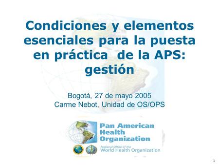 1 Condiciones y elementos esenciales para la puesta en práctica de la APS: gestión Bogotá, 27 de mayo 2005 Carme Nebot, Unidad de OS/OPS.