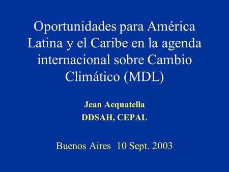 Oportunidades para América Latina y el Caribe en la agenda internacional sobre Cambio Climático (MDL) Jean Acquatella DDSAH, CEPAL Buenos Aires 10 Sept.