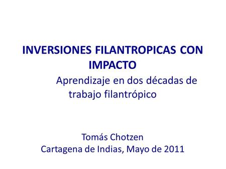 INVERSIONES FILANTROPICAS CON IMPACTO Aprendizaje en dos décadas de trabajo filantrópico Tomás Chotzen Cartagena de Indias, Mayo de 2011.