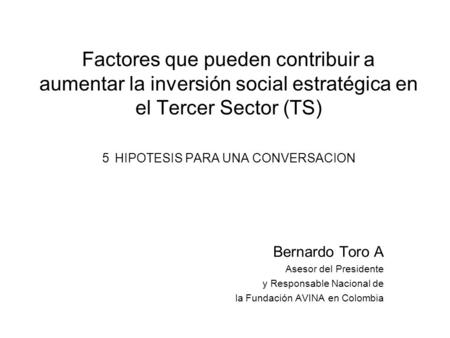 Factores que pueden contribuir a aumentar la inversión social estratégica en el Tercer Sector (TS) 5 HIPOTESIS PARA UNA CONVERSACION Bernardo Toro A Asesor.