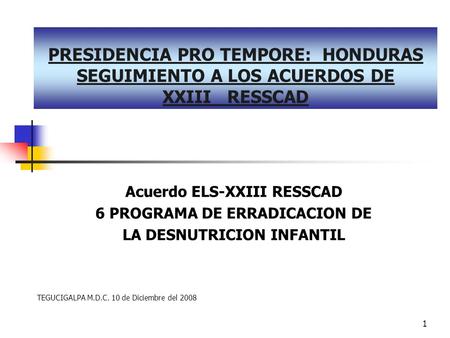 1 PRESIDENCIA PRO TEMPORE: HONDURAS SEGUIMIENTO A LOS ACUERDOS DE XXIII RESSCAD Acuerdo ELS-XXIII RESSCAD 6 PROGRAMA DE ERRADICACION DE LA DESNUTRICION.