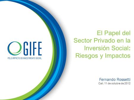El Papel del Sector Privado en la Inversión Social: Riesgos y Impactos Fernando Rossetti Cali, 11 de octubre de 2012.