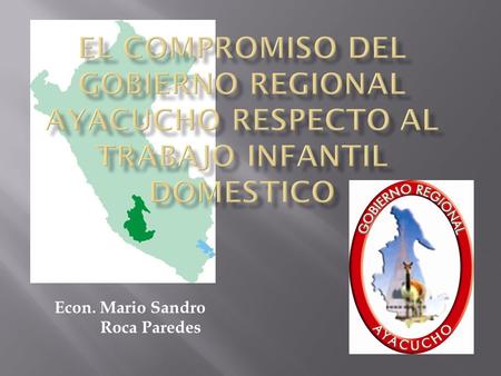 EL COMPROMISO DEL GOBIERNO REGIONAL AYACUCHO RESPECTO AL TRABAJO INFANTIL DOMESTICO Econ. Mario Sandro Roca Paredes.