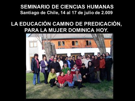 SEMINARIO DE CIENCIAS HUMANAS Santiago de Chile, 14 al 17 de julio de 2.009 LA EDUCACIÓN CAMINO DE PREDICACIÓN, PARA LA MUJER DOMINICA HOY.