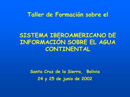 Taller de Formación sobre el SISTEMA IBEROAMERICANO DE INFORMACIÓN SOBRE EL AGUA CONTINENTAL Santa Cruz de la Sierra, Bolivia 24 y 25 de junio de 2002.