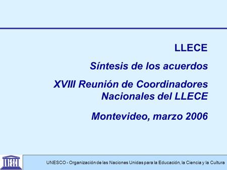 UNESCO - Organización de las Naciones Unidas para la Educación, la Ciencia y la Cultura LLECE Síntesis de los acuerdos XVIII Reunión de Coordinadores Nacionales.