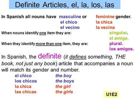 Definite Articles, el, la, los, las In Spanish all nouns have masculine or feminine gender. el chicola chica el vecinola vecina When nouns identify one.