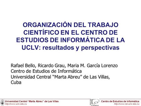 ORGANIZACIÓN DEL TRABAJO CIENTÍFICO EN EL CENTRO DE ESTUDIOS DE INFORMÁTICA DE LA UCLV: resultados y perspectivas Rafael Bello, Ricardo Grau, Maria M.