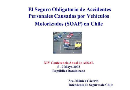 El Seguro Obligatorio de Accidentes Personales Causados por Vehículos Motorizados (SOAP) en Chile XIV Conferencia Anual de ASSAL 5 - 9 Mayo 2003.