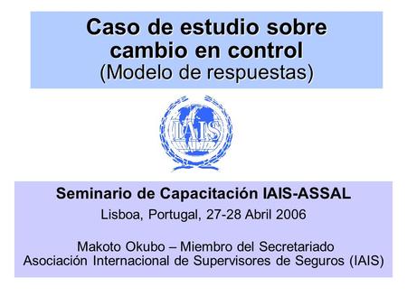 Caso de estudio sobre cambio en control (Modelo de respuestas) Seminario de Capacitación IAIS-ASSAL Lisboa, Portugal, 27-28 Abril 2006 Makoto Okubo – Miembro.