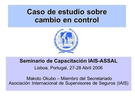 Caso de estudio sobre cambio en control Seminario de Capacitación IAIS-ASSAL Lisboa, Portugal, 27-28 Abril 2006 Makoto Okubo – Miembro del Secretariado.