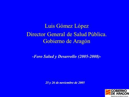 Luis Gómez López Director General de Salud Pública. Gobierno de Aragón -Foro Salud y Desarrollo (2005-2008)- 25 y 26 de noviembre de 2005.