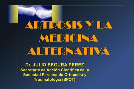 ARTROSIS Y LA MEDICINA ALTERNATIVA Dr. JULIO SEGURA PEREZ Secretario de Acción Científica de la Sociedad Peruana de Ortopedia y Traumatología (SPOT)