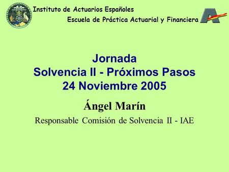 Jornada Solvencia II - Próximos Pasos 24 Noviembre 2005 Ángel Marín Responsable Comisión de Solvencia II - IAE Instituto de Actuarios Españoles Escuela.