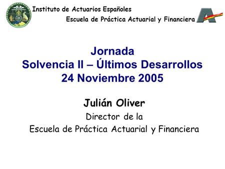 Jornada Solvencia II – Últimos Desarrollos 24 Noviembre 2005 Julián Oliver Director de la Escuela de Práctica Actuarial y Financiera Instituto de Actuarios.