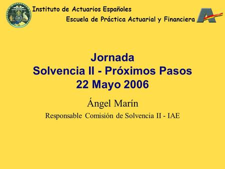 Jornada Solvencia II - Próximos Pasos 22 Mayo 2006 Ángel Marín Responsable Comisión de Solvencia II - IAE Instituto de Actuarios Españoles Escuela de Práctica.