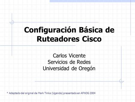 Configuración Básica de Ruteadores Cisco Carlos Vicente Servicios de Redes Universidad de Oregón * Adaptado del original de Mark Tinka (Uganda) presentado.