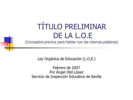 TÍTULO PRELIMINAR DE LA L.O.E (Conceptos previos para hablar con las mismas palabras) Ley Orgánica de Educación (L.O.E.) Febrero de 2007 Por Ángel Olid.
