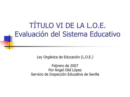 TÍTULO VI DE LA L.O.E. Evaluación del Sistema Educativo Ley Orgánica de Educación (L.O.E.) Febrero de 2007 Por Ángel Olid López Servicio de Inspección.
